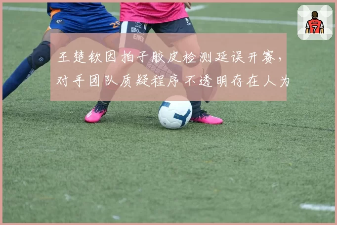 王楚钦因拍子胶皮检测延误开赛，对手团队质疑程序不透明存在人为操纵