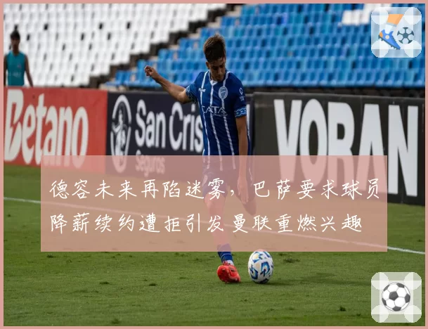 德容未来再陷迷雾,巴萨要求球员降薪续约遭拒引发曼联重燃兴趣