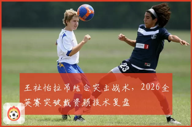 王祉怡拉吊结合突击战术，2026全英赛突破戴资颖技术复盘