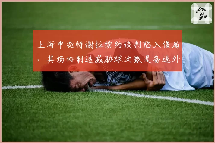 上海申花特谢拉续约谈判陷入僵局,其场均制造威胁球次数是备选外援的2.5倍