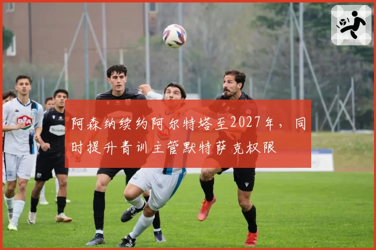 阿森纳续约阿尔特塔至2027年,同时提升青训主管默特萨克权限