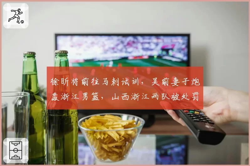 徐昕将前往马刺试训，吴前妻子炮轰浙江男篮，山西浙江两队被处罚