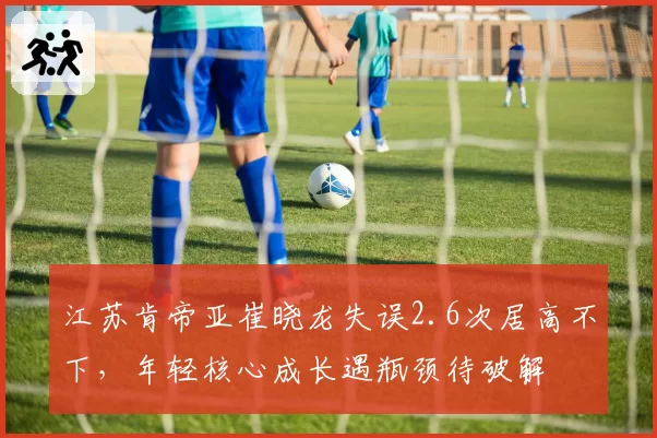 江苏肯帝亚崔晓龙失误2.6次居高不下,年轻核心成长遇瓶颈待破解