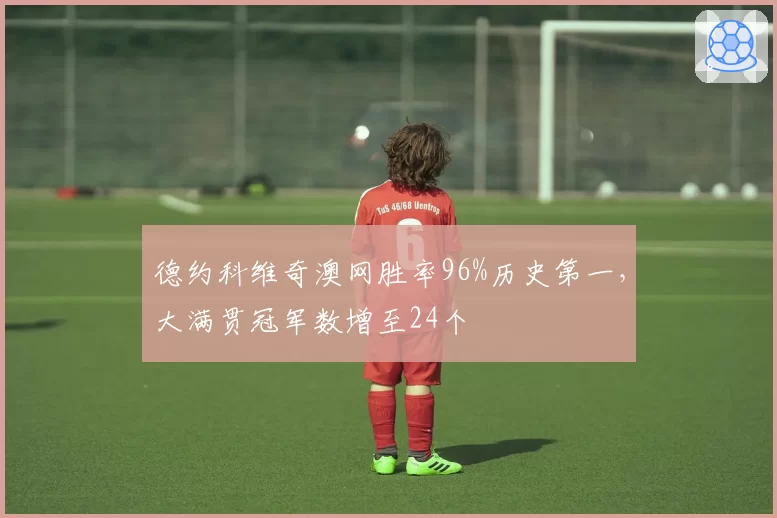 德约科维奇澳网胜率96%历史第一，大满贯冠军数增至24个