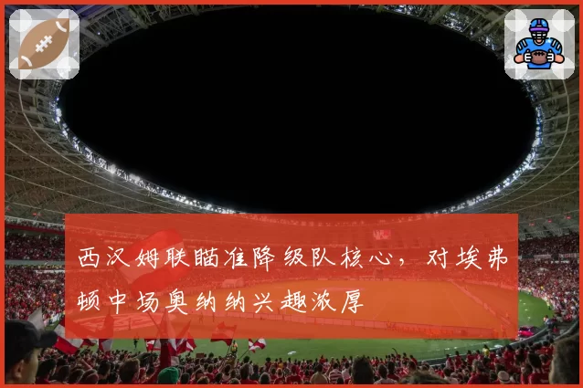 西汉姆联瞄准降级队核心,对埃弗顿中场奥纳纳兴趣浓厚