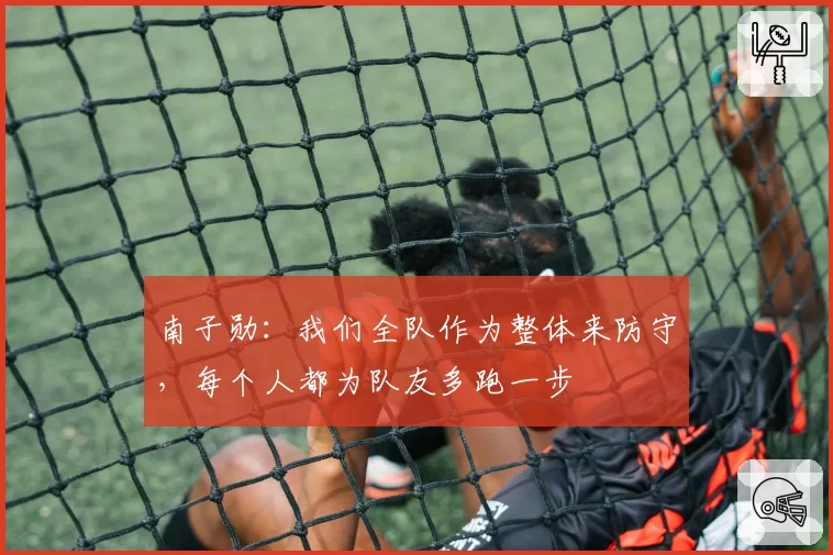 南子勋:我们全队作为整体来防守,每个人都为队友多跑一步