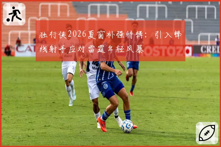 独行侠2026夏窗补强特辑：引入锋线射手应对雷霆年轻风暴