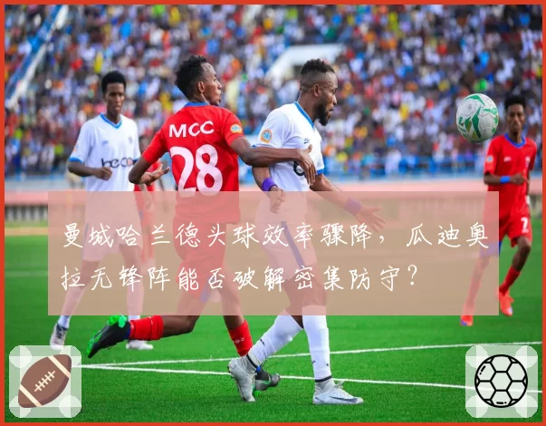 曼城哈兰德头球效率骤降，瓜迪奥拉无锋阵能否破解密集防守？